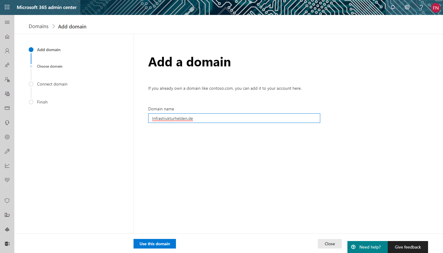 Microsoft 365 admin center 
Domains > Add domain 
o 
O 
Add domain 
Choose domain 
Connect domain 
Finish 
Add a domain 
If you already own a domain like contoso.com, you can add it to your account here. 
Domain name 
Infrastrukturhelden.de 
Use this domain 
Close 
Need help? 
Give feedback 