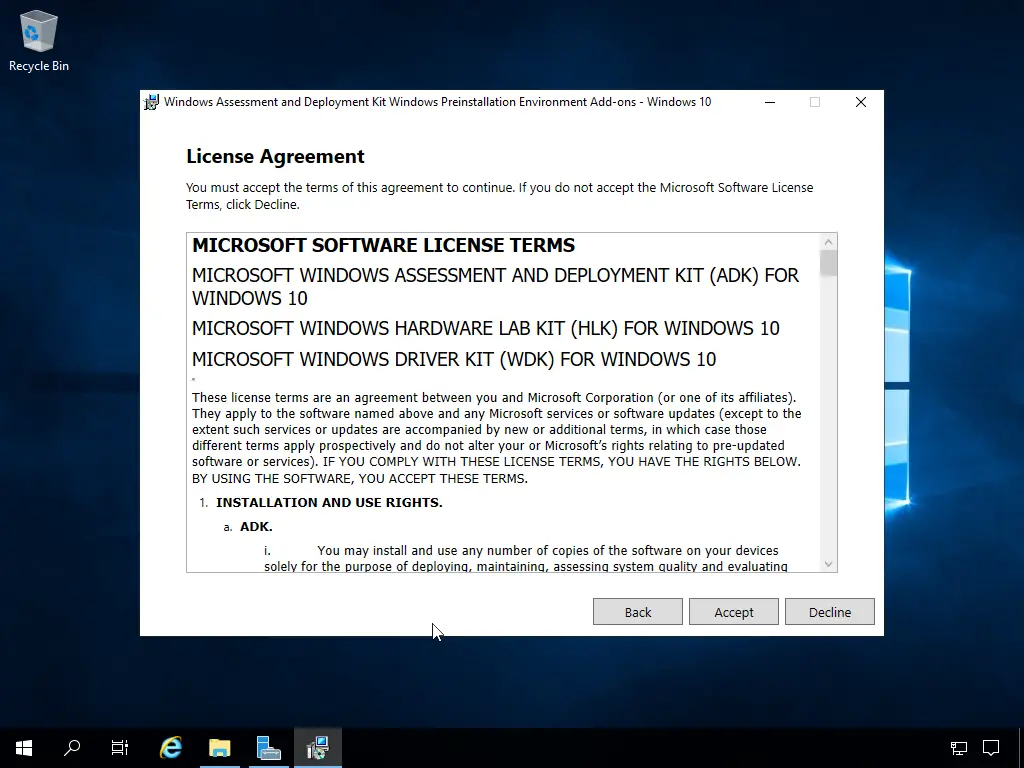 Computergenerierter Alternativtext:
Recycle Bin 
Windows Assessment and Deployment Kit Windows Preinstallation Environment Add-ans - Windows 10 
License Agreement 
You must accept the terms of this agreement to continue. If you do not accept the Microsoft Software License 
Terms, Click Decline. 
MICROSOFT SOFTWARE LICENSE TERMS 
MICROSOFT WINDOWS ASSESSMENT AND DEPLOYMENT KIT (ADK) FOR 
WINDOWS 10 
MICROSOFT WINDOWS HARDWARE LAB KIT (HLK) FOR WINDOWS 10 
MICROSOFT WINDOWS DRIVER KIT (WDK) FOR WINDOWS 10 
These license terms are an agreement between you and Microsoft Corporation (or One of its affliates). 
They apply to the software named above and any Microsoft services or software updates (except to the 
extent such services or updates are accompanied by new or additional terms, in which case those 
different terms apply prospectively and do not alter •ynour or Microsoft's rights relating to pre-updated 
software or services). IF YOU COMPLY WITH THESE LICENSE TERMS, YOU HAVE THE RICHTS BELOW. 
ay USING THE SOFTVVARE, YOU ACCEPT THESE TERMS. 
INSTALLATION AND USE RIGHTS. 
a. ADK. 
sole 
You may install and use any number of copies of the software on Your devices 
for the u Ose of de 10 -n maintainin assessin 
em ual• 
and evaluatin 
Back 
Decline 